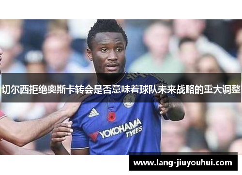 切尔西拒绝奥斯卡转会是否意味着球队未来战略的重大调整 切尔西拒绝奥斯卡转会是否意味着球队未来战略的重大调整