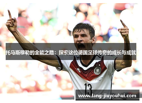 托马斯穆勒的全能之路:探索这位德国足球传奇的成长与成就 托马斯穆勒的全能之路:探索这位德国足球传奇的成长与成就