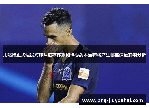 扎哈维正式退役对球队进攻体系和核心战术运转将产生哪些深远影响分析