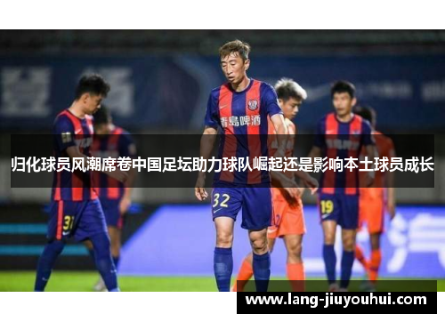 归化球员风潮席卷中国足坛助力球队崛起还是影响本土球员成长