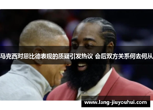 马克西对恩比德表现的质疑引发热议 会后双方关系何去何从 马克西对恩比德表现的质疑引发热议 会后双方关系何去何从